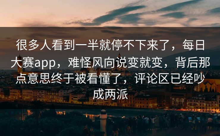 很多人看到一半就停不下来了,每日大赛app,难怪风向说变就变,背后那点意思终于被看懂了,评论区已经吵成两派 很多人看到一半就停不下来了,每日大赛app,难怪风向说变就变,背后那点意思终于被看懂了,评论区已经吵成两派
