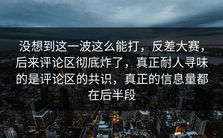 没想到这一波这么能打，反差大赛，后来评论区彻底炸了，真正耐人寻味的是评论区的共识，真正的信息量都在后半段