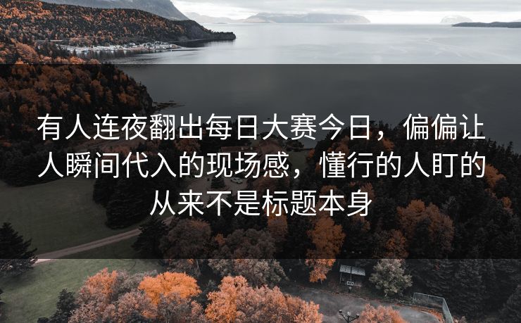 有人连夜翻出每日大赛今日，偏偏让人瞬间代入的现场感，懂行的人盯的从来不是标题本身