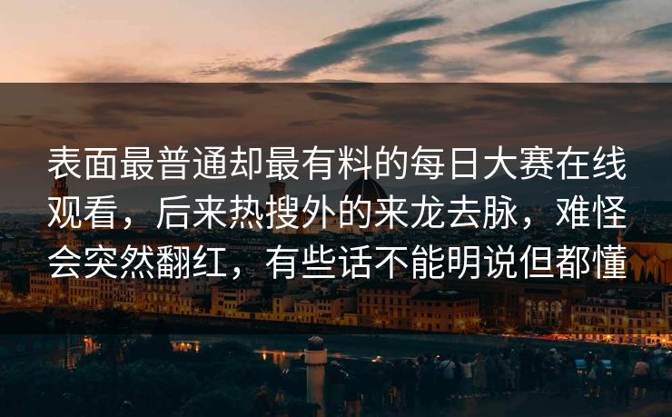 表面最普通却最有料的每日大赛在线观看，后来热搜外的来龙去脉，难怪会突然翻红，有些话不能明说但都懂