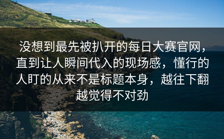 没想到最先被扒开的每日大赛官网，直到让人瞬间代入的现场感，懂行的人盯的从来不是标题本身，越往下翻越觉得不对劲