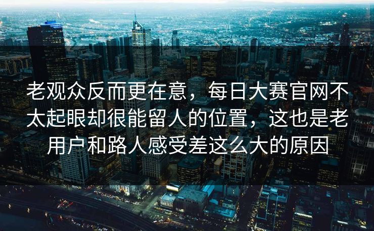 老观众反而更在意，每日大赛官网不太起眼却很能留人的位置，这也是老用户和路人感受差这么大的原因