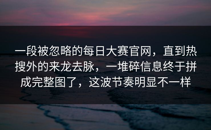 一段被忽略的每日大赛官网，直到热搜外的来龙去脉，一堆碎信息终于拼成完整图了，这波节奏明显不一样