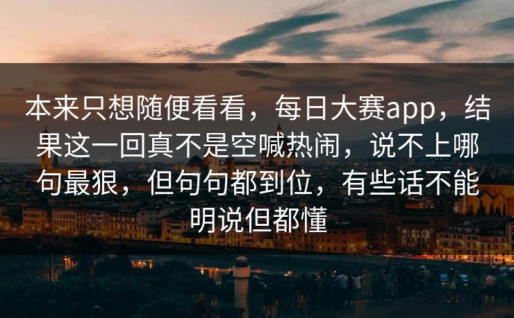 本来只想随便看看,每日大赛app,结果这一回真不是空喊热闹,说不上哪句最狠,但句句都到位,有些话不能明说但都懂 本来只想随便看看,每日大赛app,结果这一回真不是空喊热闹,说不上哪句最狠,但句句都到位,有些话不能明说但都懂