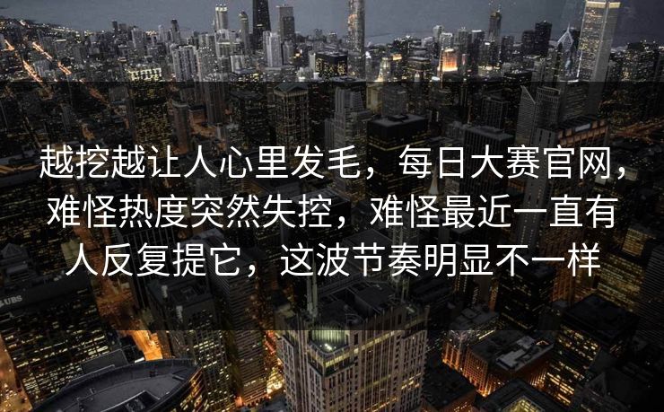 越挖越让人心里发毛,每日大赛官网,难怪热度突然失控,难怪最近一直有人反复提它,这波节奏明显不一样 越挖越让人心里发毛,每日大赛官网,难怪热度突然失控,难怪最近一直有人反复提它,这波节奏明显不一样