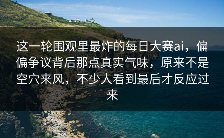 这一轮围观里最炸的每日大赛ai，偏偏争议背后那点真实气味，原来不是空穴来风，不少人看到最后才反应过来