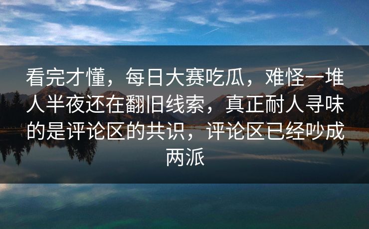 看完才懂，每日大赛吃瓜，难怪一堆人半夜还在翻旧线索，真正耐人寻味的是评论区的共识，评论区已经吵成两派