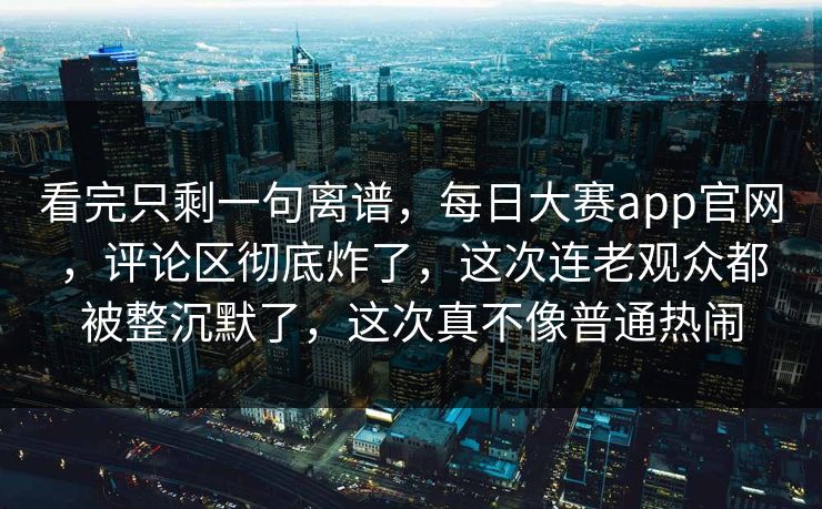 看完只剩一句离谱，每日大赛app官网，评论区彻底炸了，这次连老观众都被整沉默了，这次真不像普通热闹