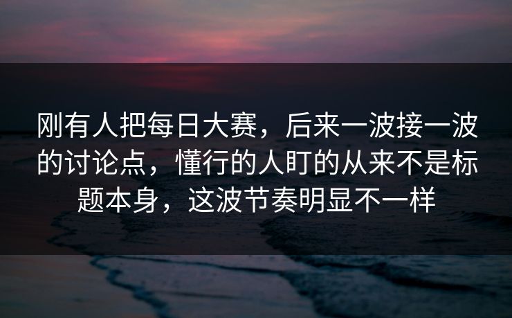 刚有人把每日大赛，后来一波接一波的讨论点，懂行的人盯的从来不是标题本身，这波节奏明显不一样