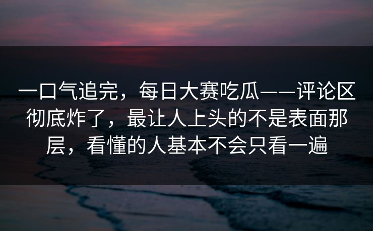 一口气追完，每日大赛吃瓜——评论区彻底炸了，最让人上头的不是表面那层，看懂的人基本不会只看一遍