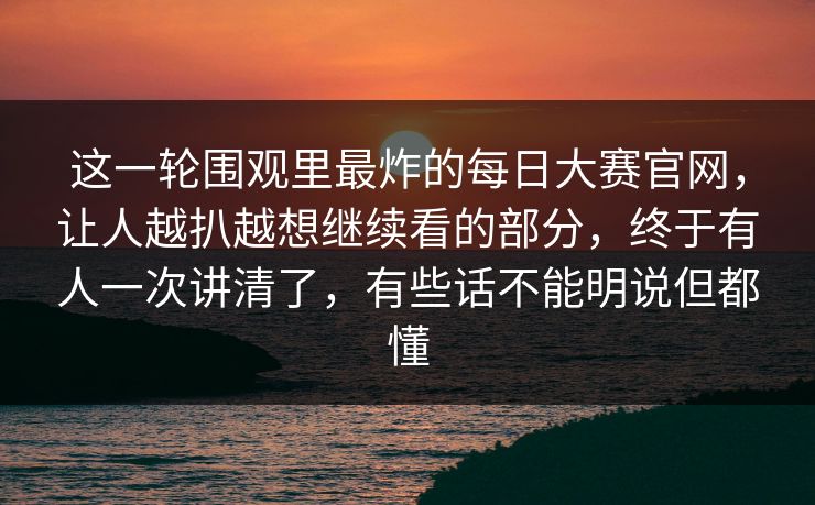 这一轮围观里最炸的每日大赛官网,让人越扒越想继续看的部分,终于有人一次讲清了,有些话不能明说但都懂 这一轮围观里最炸的每日大赛官网,让人越扒越想继续看的部分,终于有人一次讲清了,有些话不能明说但都懂
