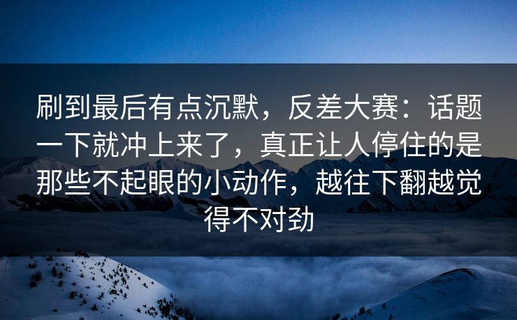 刷到最后有点沉默，反差大赛：话题一下就冲上来了，真正让人停住的是那些不起眼的小动作，越往下翻越觉得不对劲