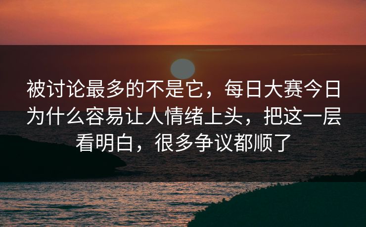 被讨论最多的不是它，每日大赛今日为什么容易让人情绪上头，把这一层看明白，很多争议都顺了