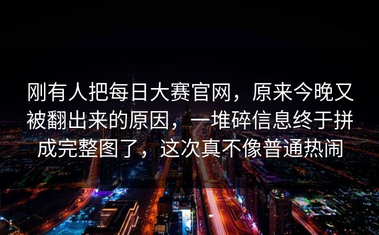 刚有人把每日大赛官网，原来今晚又被翻出来的原因，一堆碎信息终于拼成完整图了，这次真不像普通热闹