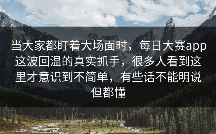 当大家都盯着大场面时，每日大赛app这波回温的真实抓手，很多人看到这里才意识到不简单，有些话不能明说但都懂