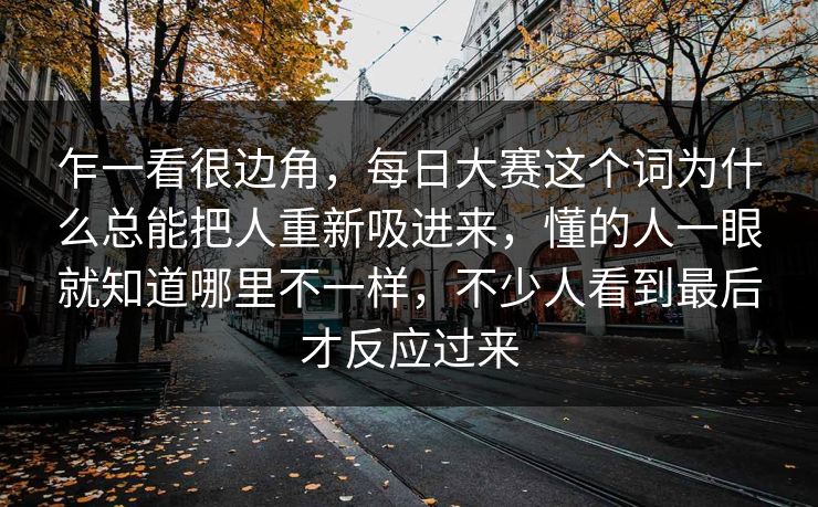 乍一看很边角,每日大赛这个词为什么总能把人重新吸进来,懂的人一眼就知道哪里不一样,不少人看到最后才反应过来 乍一看很边角,每日大赛这个词为什么总能把人重新吸进来,懂的人一眼就知道哪里不一样,不少人看到最后才反应过来