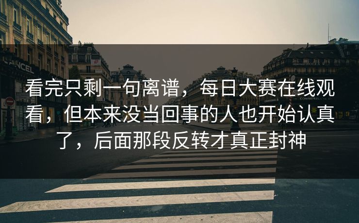 看完只剩一句离谱，每日大赛在线观看，但本来没当回事的人也开始认真了，后面那段反转才真正封神