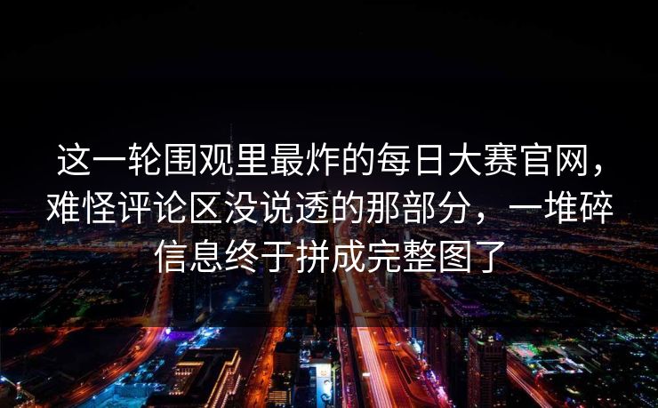 这一轮围观里最炸的每日大赛官网，难怪评论区没说透的那部分，一堆碎信息终于拼成完整图了