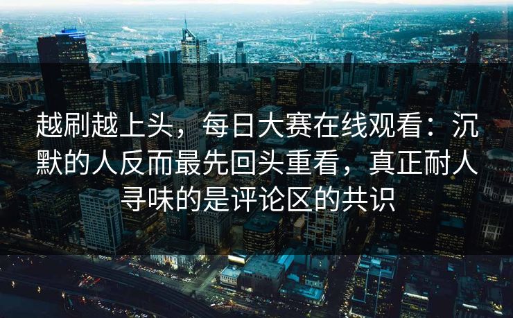 越刷越上头，每日大赛在线观看：沉默的人反而最先回头重看，真正耐人寻味的是评论区的共识
