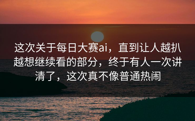 这次关于每日大赛ai，直到让人越扒越想继续看的部分，终于有人一次讲清了，这次真不像普通热闹