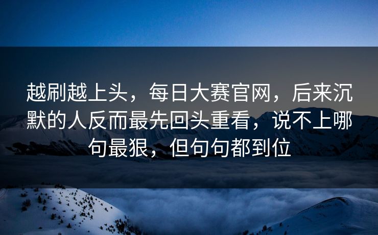越刷越上头，每日大赛官网，后来沉默的人反而最先回头重看，说不上哪句最狠，但句句都到位