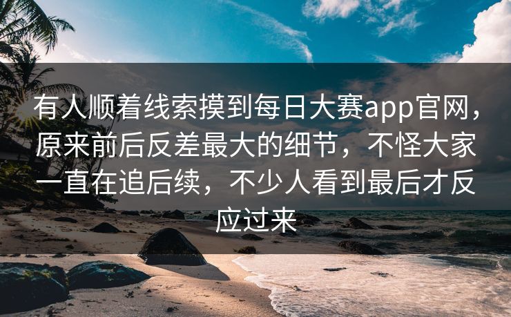 有人顺着线索摸到每日大赛app官网，原来前后反差最大的细节，不怪大家一直在追后续，不少人看到最后才反应过来