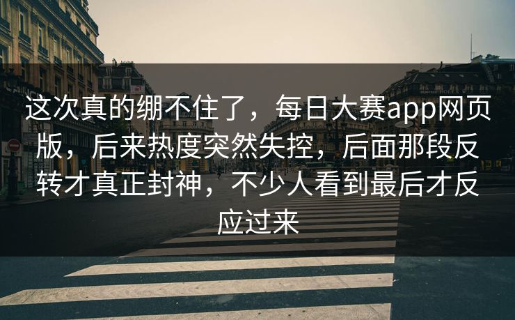 这次真的绷不住了，每日大赛app网页版，后来热度突然失控，后面那段反转才真正封神，不少人看到最后才反应过来