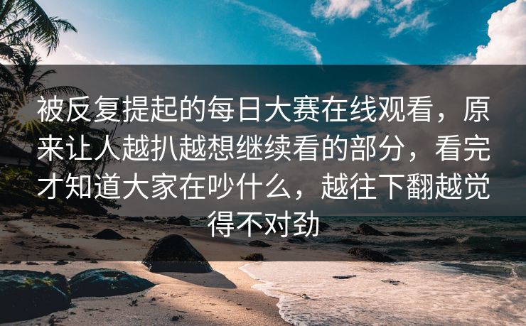 被反复提起的每日大赛在线观看，原来让人越扒越想继续看的部分，看完才知道大家在吵什么，越往下翻越觉得不对劲