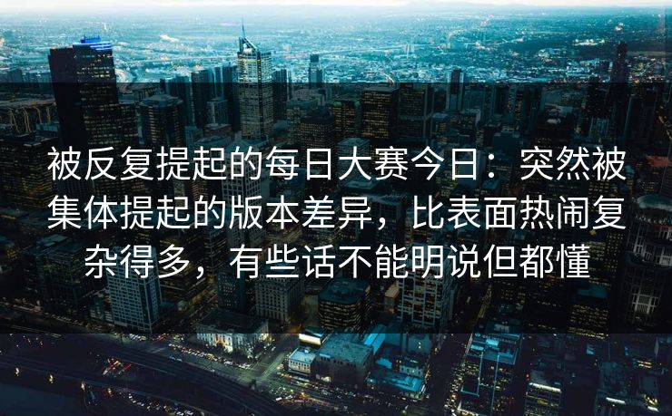 被反复提起的每日大赛今日：突然被集体提起的版本差异，比表面热闹复杂得多，有些话不能明说但都懂