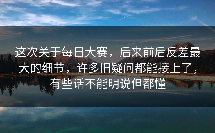 这次关于每日大赛，后来前后反差最大的细节，许多旧疑问都能接上了，有些话不能明说但都懂