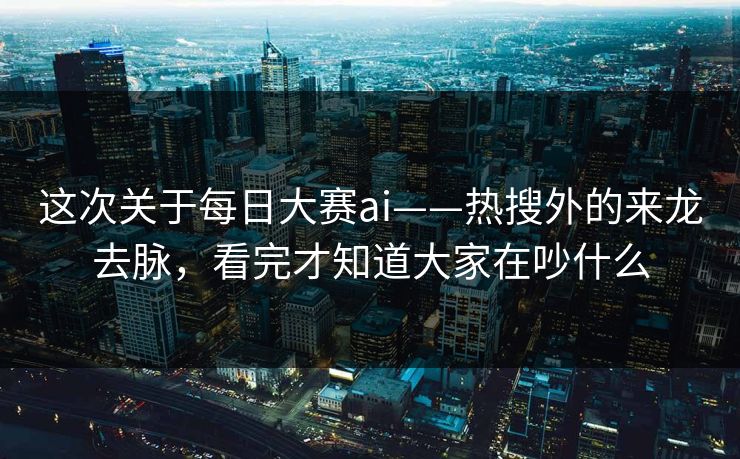 这次关于每日大赛ai——热搜外的来龙去脉，看完才知道大家在吵什么