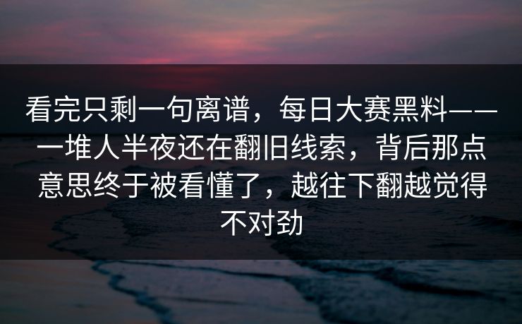看完只剩一句离谱，每日大赛黑料——一堆人半夜还在翻旧线索，背后那点意思终于被看懂了，越往下翻越觉得不对劲