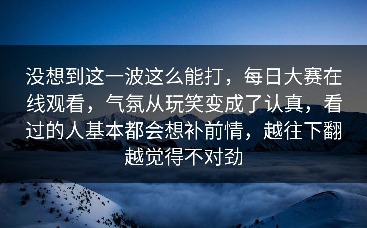 没想到这一波这么能打，每日大赛在线观看，气氛从玩笑变成了认真，看过的人基本都会想补前情，越往下翻越觉得不对劲