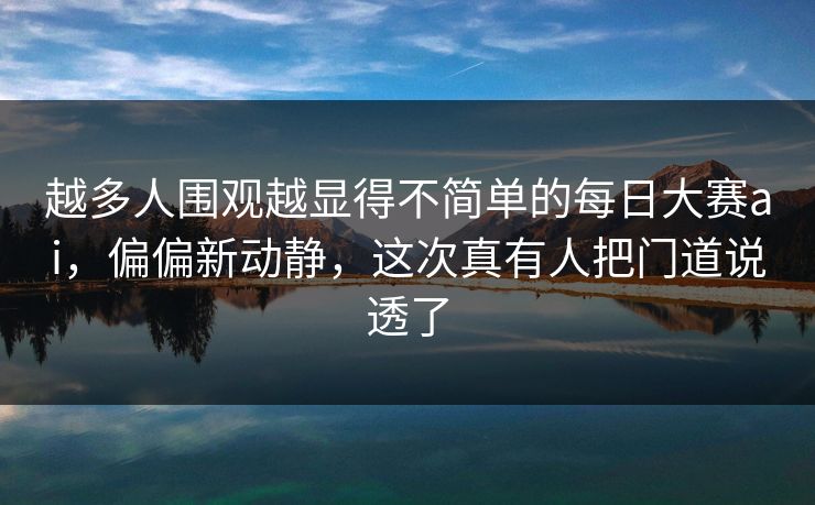 越多人围观越显得不简单的每日大赛ai，偏偏新动静，这次真有人把门道说透了