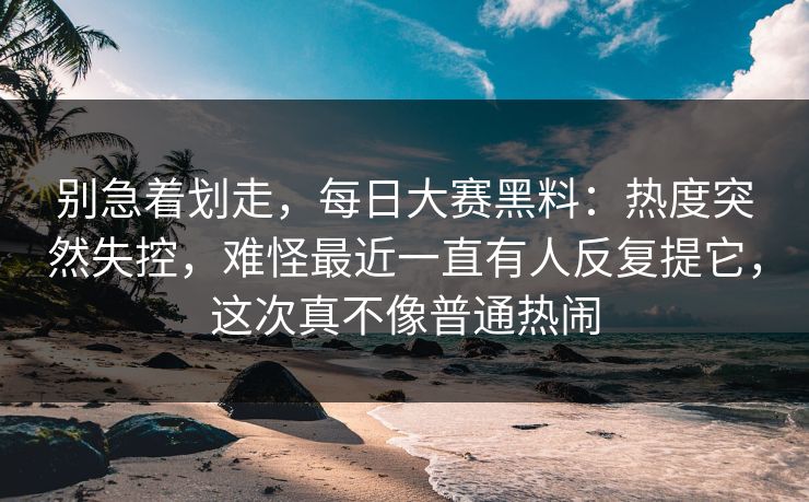 别急着划走，每日大赛黑料：热度突然失控，难怪最近一直有人反复提它，这次真不像普通热闹