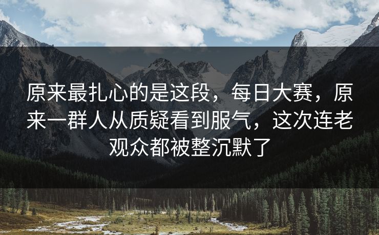 原来最扎心的是这段，每日大赛，原来一群人从质疑看到服气，这次连老观众都被整沉默了